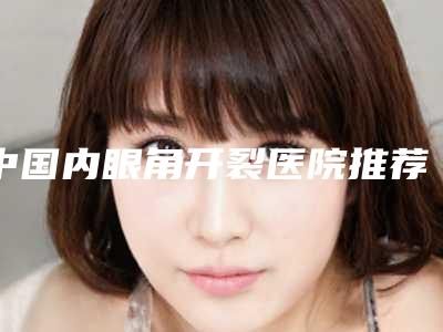 中国内眼角开裂医院推荐:内眼角开裂医院前50位名单专家精选