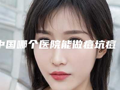 中国哪个医院能做痘坑痘疤痘印去除:痘坑痘疤痘印去除医院前50佳值得选