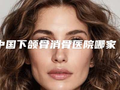 中国下颌骨消骨医院哪家好:下颌骨消骨医院TOP50新鲜出炉啦