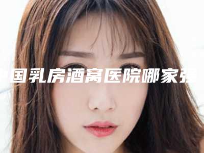 中国乳房酒窝医院哪家强:乳房酒窝医院前50强测评
