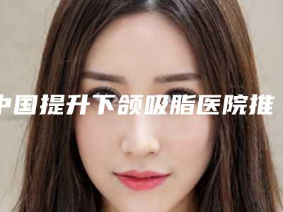 中国提升下颌吸脂医院推荐:提升下颌吸脂医院前50佳哪个做的好