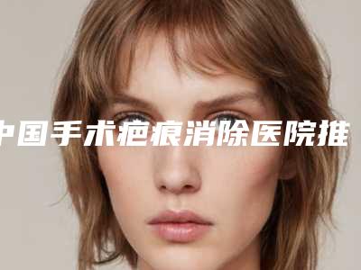 中国手术疤痕消除医院推荐:手术疤痕消除医院前50强上榜名单