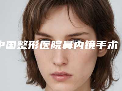 中国整形医院鼻内镜手术切除鼻甲多少钱:鼻内镜手术切除鼻甲医院前50全新评出