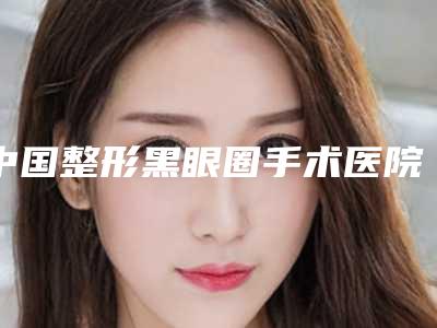 中国整形黑眼圈手术医院排名:整形黑眼圈手术医院50强新出炉