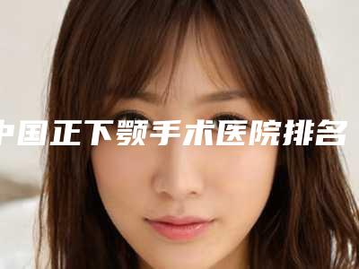 中国正下颚手术医院排名:正下颚手术医院top50任您挑选