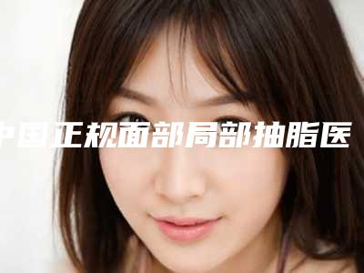 中国正规面部局部抽脂医院:面部局部抽脂医院前50位权威揭晓