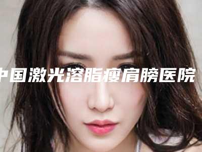 中国激光溶脂瘦肩膀医院排行榜:激光溶脂瘦肩膀医院前50强多面测评