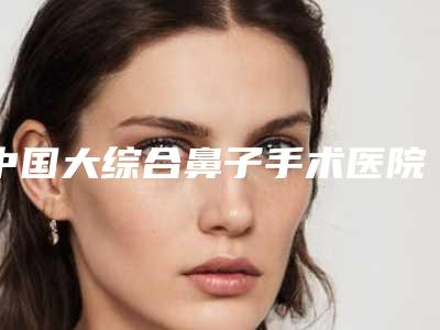 中国大综合鼻子手术医院推荐:大综合鼻子手术医院前50位正规人气机构