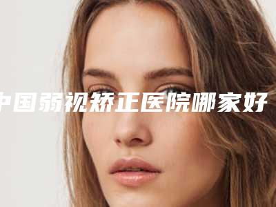 中国弱视矫正医院哪家好:弱视矫正医院前50佳权威测评