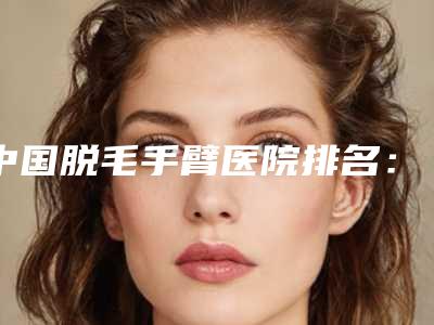 中国脱毛手臂医院排名:脱毛手臂医院前50名强榜网友狂推