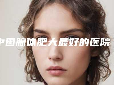 中国腺体肥大最好的医院是哪家:腺体肥大医院前50强哪几个技术棒
