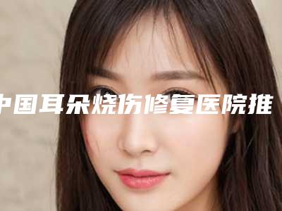 中国耳朵烧伤修复医院推荐:耳朵烧伤修复医院top50口碑爆炸