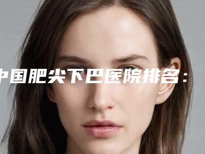 中国肥尖下巴医院排名:肥尖下巴医院top50强揭晓