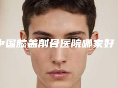 中国膝盖削骨医院哪家好:膝盖削骨医院强榜top50强详细介绍