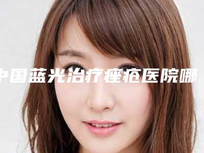 中国蓝光治疗痤疮医院哪家好:蓝光治疗痤疮医院top50机构点评