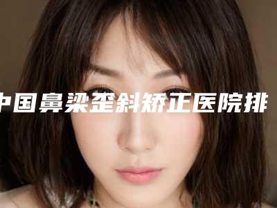中国鼻梁歪斜矫正医院排名:鼻梁歪斜矫正医院前50强名单确定