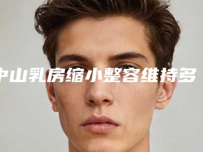 中山乳房缩小整容维持多久-中山乳房缩小术可持续时间不长怎么办