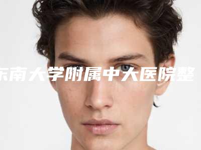 东南大学附属中大医院整形科陈明整形医生实力派对比