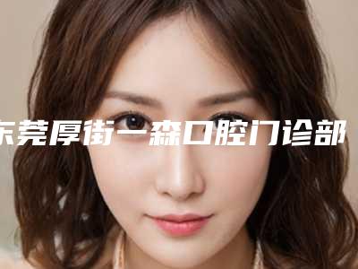 东莞厚街一森口腔门诊部(华科城店)价格(价目)医生免费咨询-正畸牵引埋伏牙价格参考