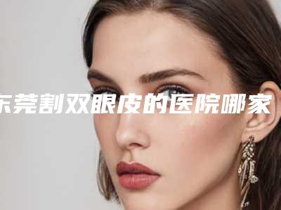 东莞割双眼皮的医院哪家好,东莞双眼皮手术哪家强?精选5家实力医院,让你轻松变美!
