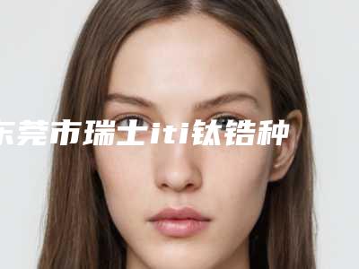 东莞市瑞士iti钛锆种植体排名榜top10权威详解-东莞市瑞士iti钛锆种植体口腔医生
