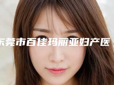 东莞市百佳玛丽亚妇产医院有限公司,东莞天后医疗美容你比较喜欢哪一家