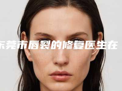 东莞市唇裂的修复医生在榜名单效果揭秘-东莞市唇裂的修复医生