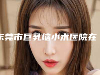 东莞市巨乳缩小术医院在榜清单前十等你挑(东莞市巨乳缩小术整形医院)