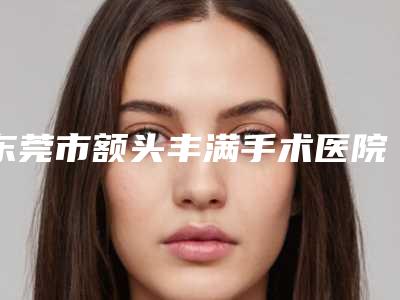 东莞市额头丰满手术医院综合实力前十名口碑排名是时候公布了-排名靠前东莞市整形医院