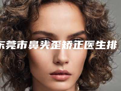 东莞市鼻头歪矫正医生排行榜深度点评-东莞市鼻头歪矫正医生