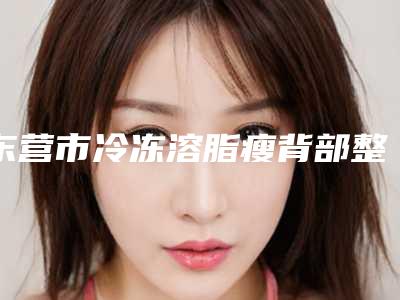 东营市冷冻溶脂瘦背部整形医院前十家精心挑选实至名归-排名靠前东营市整形医院