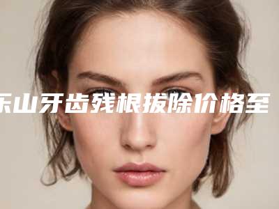 乐山牙齿残根拔除价格至少需要多少钱