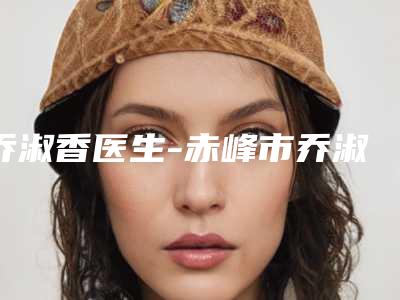 乔淑香医生-赤峰市乔淑香整形专家备受欢迎~