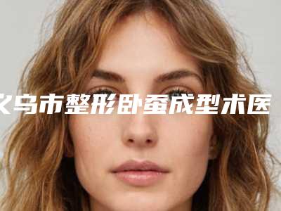 义乌市整形卧蚕成型术医院-义乌华之美医疗美容诊所价格亲民