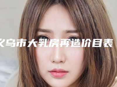 义乌市大乳房再造价目表2025及相关介绍-近8个月均价为33270元