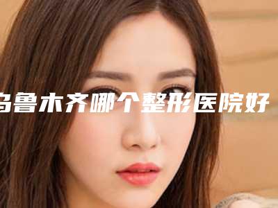 乌鲁木齐哪个整形医院好(乌鲁木齐哪个整形医院好一点)