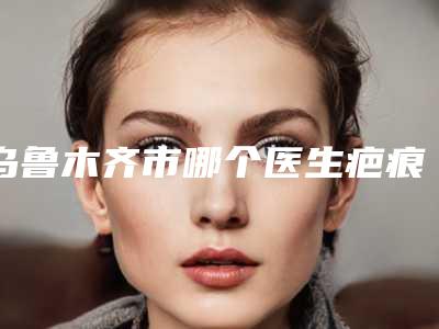 乌鲁木齐市哪个医生疤痕组织去除做的更好(耿丽红医生网友-靠谱)
