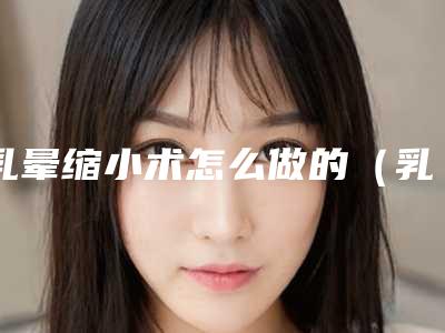 乳晕缩小术怎么做的（乳晕缩小术怎么做的视频）