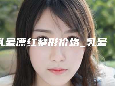 乳晕漂红整形价格_乳晕漂红需要花多少费用?