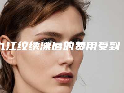 九江纹绣漂唇的费用受到哪些方面因素影响