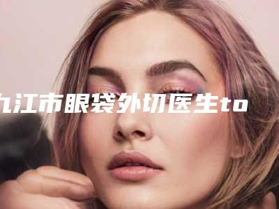 九江市眼袋外切医生top10强排行榜名单惊喜上线-九江市眼袋外切整形医生
