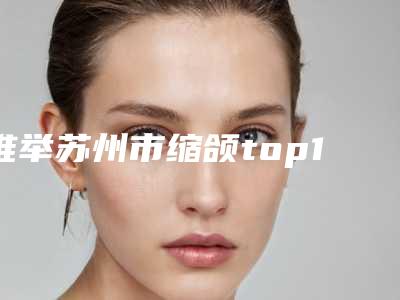 推举苏州市缩颌top10红榜整形医生