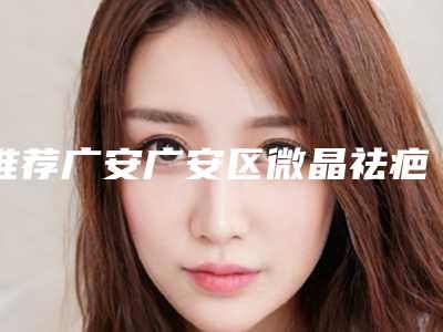 推荐广安广安区微晶祛疤大概费用是多少呢!2025年微晶祛疤的费用是多少钱呢