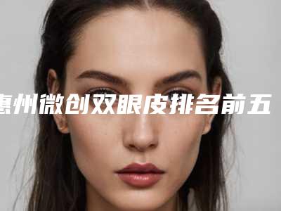 惠州微创双眼皮排名前五名次更新-惠阳长安医学整形美容中心榜上有名