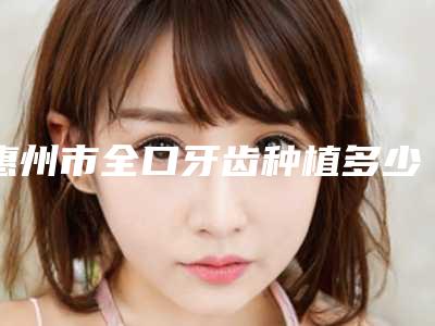 惠州市全口牙齿种植多少钱-惠州市全口牙齿种植医院上榜名单口碑不赖