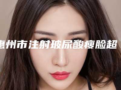 惠州市注射玻尿酸瘦脸超全项目【价格表】2025新攻略-均价注射玻尿酸瘦脸19214元