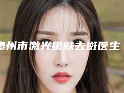 惠州市激光嫩肤去斑医生排行前十强哪些值得去-惠州市激光嫩肤去斑医生
