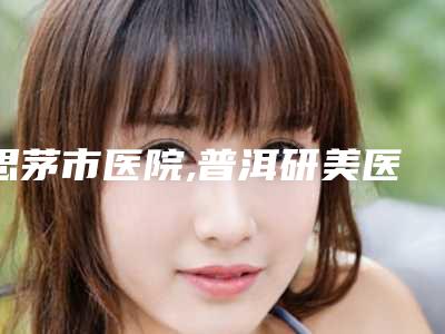 思茅市医院,普洱研美医疗美容诊所实力pk大对比