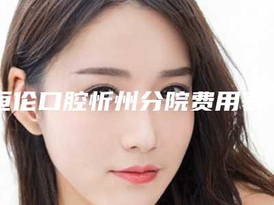 恒伦口腔忻州分院费用表明细项目情况一览附牙齿矫正手术案例