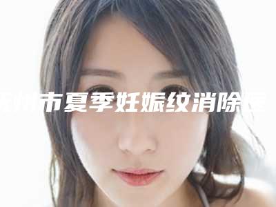 抚州市夏季妊娠纹消除医院口碑排名前十佳get(抚州市夏季妊娠纹消除整形医院)